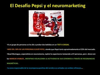 •A un grupo de personas se les dio a probar dos bebidas en un TEST A CIEGAS.
•MÁS DEL 50% DE LAS PERSONAS ELIGIÓ PEPSI, siendo que Pepsi tenía aproximadamente el 25% del mercado.
•Read Montague, especialista en neurociencia, replicó la experiencia testaendo a 67 personas, pero ahora con
las MARCAS VISIBLES , MIENTRAS VISUALIZABA LA ACTIVIDAD DE SUS CEREBROS A TRAVÉS DE RESONANCIAS
MAGNÉTICAS.
•La zona responsable de la recompensa positiva del cerebro se activaba con ambos refrescos….
El Desafío Pepsi y el neuromarketing
.
 