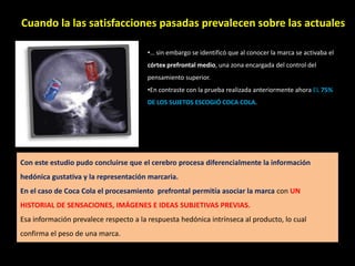 Cuando la las satisfacciones pasadas prevalecen sobre las actuales
. •… sin embargo se identificó que al conocer la marca se activaba el
córtex prefrontal medio, una zona encargada del control del
pensamiento superior.
•En contraste con la prueba realizada anteriormente ahora EL 75%
DE LOS SUJETOS ESCOGIÓ COCA COLA.
Con este estudio pudo concluirse que el cerebro procesa diferencialmente la información
hedónica gustativa y la representación marcaria.
En el caso de Coca Cola el procesamiento prefrontal permitía asociar la marca con UN
HISTORIAL DE SENSACIONES, IMÁGENES E IDEAS SUBJETIVAS PREVIAS.
Esa información prevalece respecto a la respuesta hedónica intrínseca al producto, lo cual
confirma el peso de una marca.
 