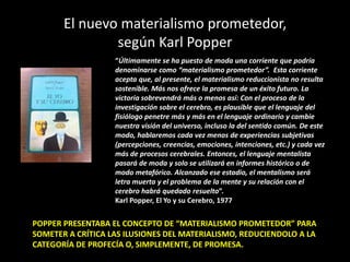 El nuevo materialismo prometedor,
según Karl Popper
“Últimamente se ha puesto de moda una corriente que podría
denominarse como “materialismo prometedor”. Esta corriente
acepta que, al presente, el materialismo reduccionista no resulta
sostenible. Más nos ofrece la promesa de un éxito futuro. La
victoria sobrevendrá más o menos así: Con el proceso de la
investigación sobre el cerebro, es plausible que el lenguaje del
fisiólogo penetre más y más en el lenguaje ordinario y cambie
nuestra visión del universo, incluso la del sentido común. De este
modo, hablaremos cada vez menos de experiencias subjetivas
(percepciones, creencias, emociones, intenciones, etc.) y cada vez
más de procesos cerebrales. Entonces, el lenguaje mentalista
pasará de moda y solo se utilizará en informes histórico o de
modo metafórico. Alcanzado ese estadio, el mentalismo será
letra muerta y el problema de la mente y su relación con el
cerebro habrá quedado resuelto”.
Karl Popper, El Yo y su Cerebro, 1977
POPPER PRESENTABA EL CONCEPTO DE “MATERIALISMO PROMETEDOR” PARA
SOMETER A CRÍTICA LAS ILUSIONES DEL MATERIALISMO, REDUCIENDOLO A LA
CATEGORÍA DE PROFECÍA O, SIMPLEMENTE, DE PROMESA.
 