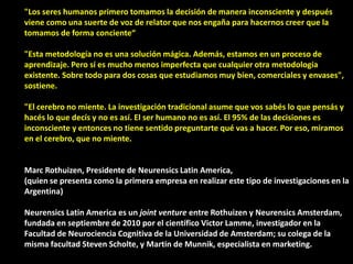 "Los seres humanos primero tomamos la decisión de manera inconsciente y después
viene como una suerte de voz de relator que nos engaña para hacernos creer que la
tomamos de forma conciente“
"Esta metodología no es una solución mágica. Además, estamos en un proceso de
aprendizaje. Pero sí es mucho menos imperfecta que cualquier otra metodología
existente. Sobre todo para dos cosas que estudiamos muy bien, comerciales y envases",
sostiene.
"El cerebro no miente. La investigación tradicional asume que vos sabés lo que pensás y
hacés lo que decís y no es así. El ser humano no es así. El 95% de las decisiones es
inconsciente y entonces no tiene sentido preguntarte qué vas a hacer. Por eso, miramos
en el cerebro, que no miente.
Marc Rothuizen, Presidente de Neurensics Latin America,
(quien se presenta como la primera empresa en realizar este tipo de investigaciones en la
Argentina)
Neurensics Latin America es un joint venture entre Rothuizen y Neurensics Amsterdam,
fundada en septiembre de 2010 por el científico Victor Lamme, investigador en la
Facultad de Neurociencia Cognitiva de la Universidad de Amsterdam; su colega de la
misma facultad Steven Scholte, y Martin de Munnik, especialista en marketing.
 