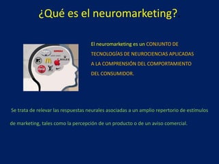 ¿Qué es el neuromarketing?.
El neuromarketing es un CONJUNTO DE
TECNOLOGÍAS DE NEUROCIENCIAS APLICADAS
A LA COMPRENSIÓN DEL COMPORTAMIENTO
DEL CONSUMIDOR.
Se trata de relevar las respuestas neurales asociadas a un amplio repertorio de estímulos
de marketing, tales como la percepción de un producto o de un aviso comercial.
 