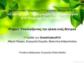 Υπεύθυνη Καθηγήτρια: Σταυρούλα (Πόλα) Μισθού
Περιβαλλοντικό Πρόγραμμα 7ου Γυμνασίου Αθηνών 2016-17
«Coding Club: Προγραμματίζω Δημιουργικά
στο Ψηφιακό Περιβάλλον»
Project: Υπολογίζοντας την ηλικία ενός δέντρου
1η Ομάδα των GreekCodersK12:
Αθηνά Πάσχου, Ευαγγελία Σουμίλα, Βαλεντίνη Ανδριοπούλου
 