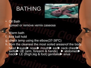 BATHING

• Oil Bath
  spread or remove vernix caseosa

• Warm bath
f. foot ball hold
g. check temp using the elbow(37-38ºC)
h. from the cleanest the most soiled areasnof the body.
   head eyes nose mouth ear neck chest
   axilla UE (arm, forearm & hands) abdomen
   back LE (thigh,leg & foot) genitalia anus
 