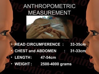 ANTHROPOMETRIC
      MEASUREMENT




• HEAD CIRCUMFERENCE :       33-35cm
• CHEST and ABDOMEN      :   31-33cm
• LENGTH:    47-54cm
• WEIGHT :   2500-4000 grams
 