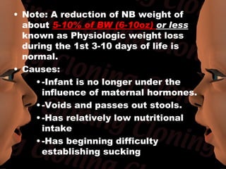 • Note: A reduction of NB weight of
  about 5-10% of BW (6-10oz) or less
  known as Physiologic weight loss
  during the 1st 3-10 days of life is
  normal.
• Causes:
     • -Infant is no longer under the
       influence of maternal hormones.
     • -Voids and passes out stools.
     • -Has relatively low nutritional
       intake
     • -Has beginning difficulty
       establishing sucking
 