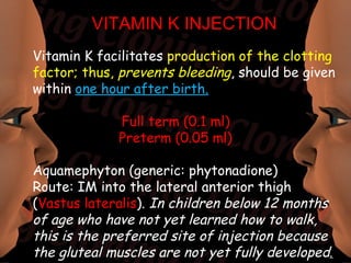 VITAMIN K INJECTION
Vitamin K facilitates production of the clotting
factor; thus, prevents bleeding, should be given
within one hour after birth.

             Full term (0.1 ml)
             Preterm (0.05 ml)

Aquamephyton (generic: phytonadione)
Route: IM into the lateral anterior thigh
(Vastus lateralis). In children below 12 months
of age who have not yet learned how to walk,
this is the preferred site of injection because
the gluteal muscles are not yet fully developed.
 