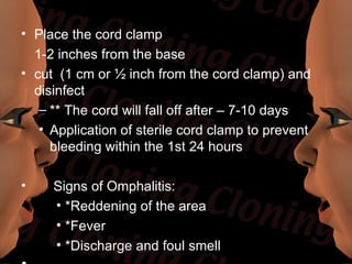• Place the cord clamp
  1-2 inches from the base
• cut (1 cm or ½ inch from the cord clamp) and
  disinfect
   – ** The cord will fall off after – 7-10 days
   • Application of sterile cord clamp to prevent
     bleeding within the 1st 24 hours

•    Signs of Omphalitis:
     • *Reddening of the area
     • *Fever
     • *Discharge and foul smell
 