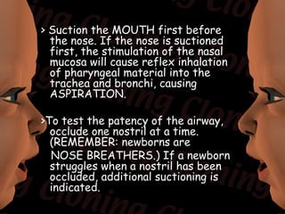 > Suction the MOUTH first before
  the nose. If the nose is suctioned
  first, the stimulation of the nasal
  mucosa will cause reflex inhalation
  of pharyngeal material into the
  trachea and bronchi, causing
  ASPIRATION.

>To test the patency of the airway,
  occlude one nostril at a time.
  (REMEMBER: newborns are
  NOSE BREATHERS.) If a newborn
  struggles when a nostril has been
  occluded, additional suctioning is
  indicated.
 