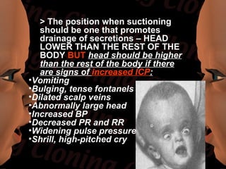> The position when suctioning
   should be one that promotes
   drainage of secretions – HEAD
   LOWER THAN THE REST OF THE
   BODY BUT head should be higher
   than the rest of the body if there
   are signs of increased ICP:
•Vomiting
•Bulging, tense fontanels
•Dilated scalp veins
•Abnormally large head
•Increased BP
•Decreased PR and RR
•Widening pulse pressure
•Shrill, high-pitched cry
 