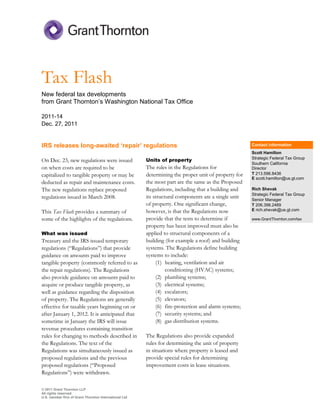 Tax Flash
New federal tax developments
from Grant Thornton’s Washington National Tax Office

2011 14
Dec. 27, 2011


IRS releases long awaited ‘repair’ regulations                                                       Contact information
                                                                                                     Scott Hamilton
                                                                                                     Strategic Federal Tax Group
On Dec. 23, new regulations were issued                Units of property
                                                                                                     Southern California
on when costs are required to be                       The rules in the Regulations for              Director
capitalized to tangible property or may be             determining the proper unit of property for   T 213.596.8436
                                                                                                     E scott.hamilton@us.gt.com
deducted as repair and maintenance costs.              the most part are the same as the Proposed
The new regulations replace proposed                   Regulations, including that a building and    Rich Shevak
                                                                                                     Strategic Federal Tax Group
regulations issued in March 2008.                      its structural components are a single unit   Senior Manager
                                                       of property. One significant change,          T 206.398.2489
                                                       however, is that the Regulations now          E rich.shevak@us.gt.com
This Tax Flash provides a summary of
some of the highlights of the regulations.             provide that the tests to determine if        www.GrantThornton.com/tax
                                                       property has been improved must also be
What was issued                                        applied to structural components of a
Treasury and the IRS issued temporary                  building (for example a roof) and building
regulations (“Regulations”) that provide               systems. The Regulations define building
guidance on amounts paid to improve                    systems to include:
tangible property (commonly referred to as                  (1) heating, ventilation and air
the repair regulations). The Regulations                         conditioning (HVAC) systems;
also provide guidance on amounts paid to                    (2) plumbing systems;
acquire or produce tangible property, as                    (3) electrical systems;
well as guidance regarding the disposition                  (4) escalators;
of property. The Regulations are generally                  (5) elevators;
effective for taxable years beginning on or                 (6) fire8protection and alarm systems;
after January 1, 2012. It is anticipated that               (7) security systems; and
sometime in January the IRS will issue                      (8) gas distribution systems.
revenue procedures containing transition
rules for changing to methods described in             The Regulations also provide expanded
the Regulations. The text of the                       rules for determining the unit of property
Regulations was simultaneously issued as               in situations where property is leased and
proposed regulations and the previous                  provide special rules for determining
proposed regulations (“Proposed                        improvement costs in lease situations.
Regulations”) were withdrawn.

© 2011 Grant Thornton LLP
All rights reserved.
U.S. member firm of Grant Thornton International Ltd
 