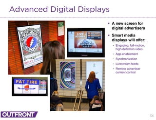 34
Advanced Digital Displays
 A new screen for
digital advertisers
 Smart media
displays will offer:
• Engaging, full-motion,
high-definition video
• App-enablement
• Synchronization
• Livestream feeds
• Remote advertiser
content control
 