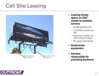 37
Cell Site Leasing
 Leasing empty
space on OUT
assets to wireless
carriers
• 25,000 potential sites
• 1-3 wireless carriers per
site
• Recurring, monthly rent
under long-term lease
• No capital expenditures
 Small-scale
equipment
 Carriers
responsible for
providing backhaul
4G Small Cell /
Wi-Fi Node
4G Macro Cell
Antenna
 