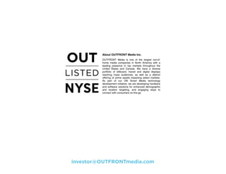 About OUTFRONT Media Inc.
OUTFRONT Media is one of the largest out-of-
home media companies in North America with a
leading presence in top markets throughout the
United States and Canada. We have a diverse
portfolio of billboard, transit and digital displays
reaching mass audiences, as well as a distinct
offering of prime assets impacting select markets.
As part of our ON Smart Media technology
development initiative, we are developing hardware
and software solutions for enhanced demographic
and location targeting, and engaging ways to
connect with consumers on-the-go.
investor@OUTFRONTmedia.com
 