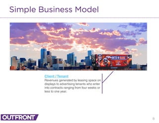 8
Simple Business Model
Client / Tenant
Revenues generated by leasing space on
displays to advertising tenants who enter
into contracts ranging from four weeks or
less to one year.
 