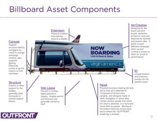 9
Billboard Asset Components
Extension
Physical creative
that extends
beyond a display
ID
Unique location
and inventory
number for the
specific assetStructure
Column or other
support for the
display;
generally steel
monopole or
vertical support
beams
Site Lease
Ground or rooftop
lease specific to
display. Display permit
and structure are
generally owned by
OUT
Ad Creative
Designed for the
exact size and
proper resolution,
printed on vinyl and
attached by ratchets
and tension clips. A
photo of each
billboard campaign
when up and
running is shown to
client as “proof of
performance”
Catwalk
Support
structure held by
outriggers for
crews to change
campaign
creative; also
supports
lighting.
Electricity
comes in up the
column or from
overhead
Head
Physical structure creating the face
that a vinyl ad is attached to.
Comprised of torsion bars,
uprights, and stringers made of
steel, fiberglass, or wood. May
contain section panels onto which
the vinyl is attached, or a hurricane
frame with no panels. Skirting at
the bottom hides the torsion bars
and is where the “OUTFRONT”
shield tag is located
 