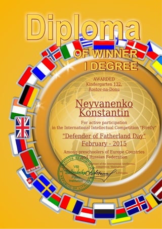 AWARDED
Kindergarten 132,
Rostov-na-Donu
Neyvanenko
Konstantin
For active participation
in the International Intellectual Competition "Firefly"
"Defender of Fatherland Day"
February - 2015
Among preschoolers of Europe Countries
and Russian Federation
Organizer of the International Intellectual
competition "Baltrodnikas"
A.Fetisova
 
