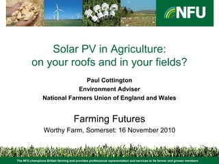 The NFU champions British farming and provides professional representation and services to its farmer and grower members
Solar PV in Agriculture:
on your roofs and in your fields?
Paul Cottington
Environment Adviser
National Farmers Union of England and Wales
Farming Futures
Worthy Farm, Somerset: 16 November 2010
The NFU champions British farming and provides professional representation and services to its farmer and grower members
 