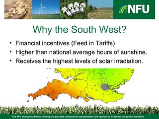 The NFU champions British farming and provides professional representation and services to its farmer and grower members
Why the South West?
• Financial incentives (Feed in Tariffs)
• Higher than national average hours of sunshine.
• Receives the highest levels of solar irradiation.
 