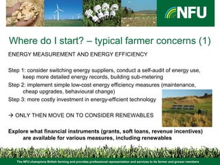 The NFU champions British farming and provides professional representation and services to its farmer and grower members
Where do I start? – typical farmer concerns (1)
ENERGY MEASUREMENT AND ENERGY EFFICIENCY
Step 1: consider switching energy suppliers, conduct a self-audit of energy use,
keep more detailed energy records, building sub-metering
Step 2: implement simple low-cost energy efficiency measures (maintenance,
cheap upgrades, behavioural change)
Step 3: more costly investment in energy-efficient technology
 ONLY THEN MOVE ON TO CONSIDER RENEWABLES
Explore what financial instruments (grants, soft loans, revenue incentives)
are available for various measures, including renewables
 