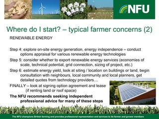The NFU champions British farming and provides professional representation and services to its farmer and grower members
Where do I start? – typical farmer concerns (2)
RENEWABLE ENERGY
Step 4: explore on-site energy generation, energy independence – conduct
options appraisal for various renewable energy technologies
Step 5: consider whether to export renewable energy services (economies of
scale, technical potential, grid connection, sizing of project, etc.)
Step 6: estimate energy yield, look at siting / location on buildings or land, begin
consultation with neighbours, local community and local planners, get
detailed quotes from technology providers…
FINALLY – look at signing option agreement and lease
(if renting land or roof space)
The NFU recommends seeking independent
professional advice for many of these steps
 