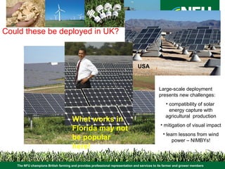 The NFU champions British farming and provides professional representation and services to its farmer and grower members
Large-scale deployment
presents new challenges:
• compatibility of solar
energy capture with
agricultural production
• mitigation of visual impact
• learn lessons from wind
power – NIMBYs!
USA
What works in
Florida may not
be popular
here!
Portugal
Could these be deployed in UK?
 