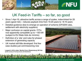 The NFU champions British farming and provides professional representation and services to its farmer and grower members
UK Feed-in Tariffs – so far, so good
• Since 1-Apr-10, attractive tariffs across a range of scales, index-linked for 25
years (good risk) – reduces payback time from 15-20 years to ~8-10 years
• Detailed guidance slow to emerge on operation of scheme (OFGEM rules,
settlement with electricity suppliers)
• Major confusion on capital grants / FITs:
now apparently compatible up to ~150 kW
(subject to EU State Aids de minimis)
• Definition of a ‘site’ and rules for phased
extension of generating capacity
• UK market still little developed: first few
case studies just commissioning now
Largest in UK to date: Worthy Farm (Glastonbury) 201 Kw
(photo courtesy of Farming Futures and SolarSense)
 