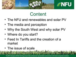 The NFU champions British farming and provides professional representation and services to its farmer and grower members
Content
• The NFU and renewables and solar PV
• The media and perception
• Why the South West and why solar PV
• Where do you start?
• Feed In Tariffs and the creation of a
market
• The issue of scale
 