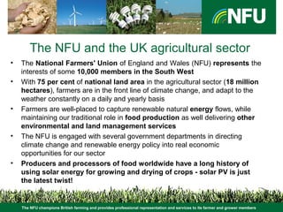 The NFU champions British farming and provides professional representation and services to its farmer and grower members
The NFU and the UK agricultural sector
• The National Farmers' Union of England and Wales (NFU) represents the
interests of some 10,000 members in the South West
• With 75 per cent of national land area in the agricultural sector (18 million
hectares), farmers are in the front line of climate change, and adapt to the
weather constantly on a daily and yearly basis
• Farmers are well-placed to capture renewable natural energy flows, while
maintaining our traditional role in food production as well delivering other
environmental and land management services
• The NFU is engaged with several government departments in directing
climate change and renewable energy policy into real economic
opportunities for our sector
• Producers and processors of food worldwide have a long history of
using solar energy for growing and drying of crops - solar PV is just
the latest twist!
 