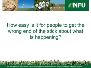 The NFU champions British farming and provides professional representation and services to its farmer and grower members
How easy is it for people to get the
wrong end of the stick about what
is happening?
 
