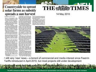 The NFU champions British farming and provides professional representation and services to its farmer and grower members
• still very ‘new’ news – a torrent of commercial and media interest since Feed-In
Tariffs introduced in April 2010, but most projects still under development
• both roof scale and field scale PV can supplement farm incomes and sustain
rural livelihoods in many parts of England and Wales (not just the southwest)
14 May 2010
 