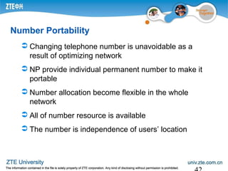 Number Portability
 Changing telephone number is unavoidable as a
result of optimizing network
 NP provide individual permanent number to make it
portable
 Number allocation become flexible in the whole
network
 All of number resource is available
 The number is independence of users’ location
 