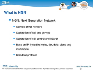 What is NGN
 NGN: Next Generation Network
 Service-driver network
 Separation of call and service
 Separation of call control and bearer
 Base on IP, including voice, fax, data, video and
multimedia
 Standard protocol
 