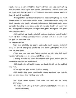 Ñoù laø nhöõng khoaûn nôï ñaõ hình thaønh neân taøi saûn cuûa doanh nghieäp
maø phaùt sinh töø caùc giao dòch vaø söï kieän ñaõ qua. Caên cöù vaøo thôøi
haïn thanh toaùn caùc khoaûn nôï, nôï phaûi traû cuûa doanh nghieäp ñöôïc chia
thaønh 2 loaïi nôï phaûi traû:
       - Nôï ngaén haïn laø khoaûn nôï phaûi traû maø doanh nghieäp coù traùch
nhieäm hoaøn traû trong voøng 1 naêm hoaëc 1 chu kyø kinh doanh. Trong moät
doanh nghieäp, caùc khoaûn nôï ngaén haïn thöôøng ñöôïc thanh toaùn baèng
taøi saûn löu ñoäng hoaëc baèng vieäc taïo ra caùc khoaûn nôï ngaén haïn
môùi. Nôï ngaén haïn bao goàm vay ngaén haïn, phaûi traû ngöôøi baùn, phaûi
traû phaûi noäp khaùc….
       - Nôï daøi haïn laø khoaûn nôï phaûi traû maø thôøi gian traû nôï treân 1
naêm. Nôï daøi haïn bao goàm caùc khoaûn vay daøi haïn, caùc khoaûn nhaän
kyù quyõ kyù cöôïc daøi haïn…
1.2.2. Voán chuû sôû höõu
       Voán chuû sôû höõu laø giaù trò voán cuûa doanh nghieäp, ñöôïc tính
baèng soá cheânh leäch giöõa giaù trò taøi saûn tröø ñi (-) Nôï phaûi traû. Voán
chuû sôû höõu goàm:
       - Voán goùp cuûa caùc nhaø ñaàu tö coù theå laø voán cuûa chuû doanh
nghieäp, voán goùp, voán coå phaàn, voán Nhaø nöôùc…
       - Thaëng dö voán coå phaàn laø cheânh leäch giöõa meänh giaù coå
phieáu vôùi giaù thöïc teá phaùt haønh.
       - Lôïi nhuaän giöõ laïi laø lôïi nhuaän sau thueá giöõ laïi ñeå tích luyõ boå
sung voán.
       - Caùc quyõ nhö quyõ döï tröõ, quyõ döï phoøng, …
       - Lôïi nhuaän chöa phaân phoái laø lôïi nhuaän sau thueá chöa chia cho
chuû sôû höõu hoaëc chöa trích laäp caùc quyõ.


       Theo Luaät doanh nghieäp Vieät Nam coù hieäu löïc töø ngaøy
       01/07/2006:
       - Ñoái vôùi doanh nghieäp tö nhaân: Voán chuû sôû höõu laø voán cuûa tö
          nhaân (caù nhaân).

                                                                                  10
 