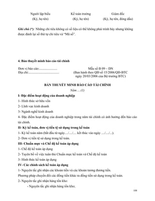 Người lập biểu                     Kế toán trưởng                 Giám đốc
               (Ký, họ tên)                      (Ký, họ tên)           (Ký, họ tên, đóng dấu)


Ghi chú (*): Những chỉ tiêu không có số liệu có thể không phải trình bày nhưng không
được đánh lại số thứ tự chỉ tiêu và “Mã số”.




4. Bản thuyết minh báo cáo tài chính

Đơn vị báo cáo:......................                       Mẫu số B 09 – DN
Địa chỉ:.....................................     (Ban hành theo QĐ số 15/2006/QĐ-BTC
                                                   ngày 20/03/2006 của Bộ trưởng BTC)

                            BẢN THUYẾT MINH BÁO CÁO TÀI CHÍNH
                                                Năm ....(1)
I- Đặc điểm hoạt động của doanh nghiệp
1- Hình thức sở hữu vốn
2- Lĩnh vực kinh doanh
3- Ngành nghề kinh doanh
4- Đặc điểm hoạt động của doanh nghiệp trong năm tài chính có ảnh hưởng đến báo cáo
tài chính.
II- Kỳ kế toán, đơn vị tiền tệ sử dụng trong kế toán
1- Kỳ kế toán năm (bắt đầu từ ngày..../..../.... kết thúc vào ngày ..../..../...).
2- Đơn vị tiền tệ sử dụng trong kế toán.
III- Chuẩn mực và Chế độ kế toán áp dụng
1- Chế độ kế toán áp dụng
2- Tuyên bố về việc tuân thủ Chuẩn mực kế toán và Chế độ kế toán
3- Hình thức kế toán áp dụng
IV- Các chính sách kế toán áp dụng
1- Nguyên tắc ghi nhận các khoản tiền và các khoản tương đương tiền.
Phương pháp chuyển đổi các đồng tiền khác ra đồng tiền sử dụng trong kế toán.
2- Nguyên tắc ghi nhận hàng tồn kho:
         - Nguyên tắc ghi nhận hàng tồn kho;
                                                                                                 108
 