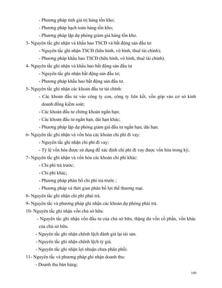 - Phương pháp tính giá trị hàng tồn kho;
      - Phương pháp hạch toán hàng tồn kho;
      - Phương pháp lập dự phòng giảm giá hàng tồn kho.
3- Nguyên tắc ghi nhận và khấu hao TSCĐ và bất động sản đầu tư:
      - Nguyên tắc ghi nhận TSCĐ (hữu hình, vô hình, thuê tài chính);
      - Phương pháp khấu hao TSCĐ (hữu hình, vô hình, thuê tài chính).
4- Nguyên tắc ghi nhận và khấu hao bất động sản đầu tư
      - Nguyên tắc ghi nhận bất động sản đầu tư;
      - Phương pháp khấu hao bất động sản đầu tư.
5- Nguyên tắc ghi nhận các khoản đầu tư tài chính:
      - Các khoản đầu tư vào công ty con, công ty liên kết, vốn góp vào cơ sở kinh
        doanh đồng kiểm soát;
      - Các khoản đầu tư chứng khoán ngắn hạn;
      - Các khoản đầu tư ngắn hạn, dài hạn khác;
      - Phương pháp lập dự phòng giảm giá đầu tư ngắn hạn, dài hạn.
6- Nguyên tắc ghi nhận và vốn hóa các khoản chi phí đi vay:
      - Nguyên tắc ghi nhận chi phí đi vay;
      - Tỷ lệ vốn hóa được sử dụng để xác định chi phí đi vay được vốn hóa trong kỳ;
7- Nguyên tắc ghi nhận và vốn hóa các khoản chi phí khác:
      - Chi phí trả trước;
      - Chi phí khác;
      - Phương pháp phân bổ chi phí trả trước ;
      - Phương pháp và thời gian phân bổ lợi thế thương mại.
8- Nguyên tắc ghi nhận chi phí phải trả.
9- Nguyên tắc và phương pháp ghi nhận các khoản dự phòng phải trả.
10- Nguyên tắc ghi nhận vốn chủ sở hữu:
     - Nguyên tắc ghi nhận vốn đầu tư của chủ sở hữu, thặng dư vốn cổ phần, vốn khác
      của chủ sở hữu.
     - Nguyên tắc ghi nhận chênh lệch đánh giá lại tài sản.
     - Nguyên tắc ghi nhận chênh lệch tỷ giá.
     - Nguyên tắc ghi nhận lợi nhuận chưa phân phối.
11- Nguyên tắc và phương pháp ghi nhận doanh thu:
     - Doanh thu bán hàng;
                                                                                       109
 