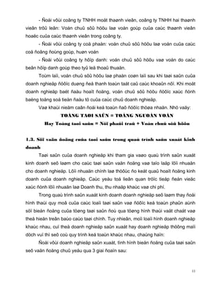 - Ñoái vôùi coâng ty TNHH moät thaønh vieân, coâng ty TNHH hai thaønh
vieân trôû leân: Voán chuû sôû höõu laø voán goùp cuûa caùc thaønh vieân
hoaëc cuûa caùc thaønh vieân trong coâng ty.
      - Ñoái vôùi coâng ty coå phaàn: voán chuû sôû höõu laø voán cuûa caùc
coå ñoâng ñoùng goùp, huøn voán
      - Ñoái vôùi coâng ty hôïp danh: voán chuû sôû höõu vaø voán do caùc
beân hôïp danh goùp theo tyû leä thoaû thuaän.
      Toùm laïi, voán chuû sôû höõu laø phaàn coøn laïi sau khi taøi saûn cuûa
doanh nghieäp ñöôïc duøng ñeå thanh toaùn taát caû caùc khoaûn nôï. Khi moät
doanh nghieäp baét ñaàu hoaït ñoäng, voán chuû sôû höõu ñöôïc xaùc ñònh
baèng toång soá tieàn ñaàu tö cuûa caùc chuû doanh nghieäp.
      Vaø khaùi nieäm caân ñoái keá toaùn ñaõ ñöôïc thöøa nhaän. Nhö vaäy:
                TOÅNG TAØI SAÛN = TOÅNG NGUOÀN VOÁN
        Hay Toång taøi saûn = Nôï phaûi traû + Voán chuû sôû höõu


1.3. Söï vaän ñoäng cuûa taøi saûn trong quaù trình saûn xuaát kinh
doanh
      Taøi saûn cuûa doanh nghieäp khi tham gia vaøo quaù trình saûn xuaát
kinh doanh seõ laøm cho caùc taøi saûn vaän ñoäng vaø taïo laäp lôïi nhuaän
cho doanh nghieäp. Lôïi nhuaän chính laø thöôùc ño keát quaû hoaït ñoäng kinh
doanh cuûa doanh nghieäp. Caùc yeáu toá lieân quan tröïc tieáp ñeán vieäc
xaùc ñònh lôïi nhuaän laø Doanh thu, thu nhaäp khaùc vaø chi phí.
      Trong quaù trình saûn xuaát kinh doanh doanh nghieäp seõ laøm thay ñoåi
hình thaùi quy moâ cuûa caùc loaïi taøi saûn vaø ñöôïc keá toaùn phaûn aùnh
söï bieán ñoäng cuûa töøng taøi saûn ñoù qua töøng hình thaùi vaät chaát vaø
theå hieän treân baùo caùo taøi chính. Tuy nhieân, moïi loaïi hình doanh nghieäp
khaùc nhau, cuï theå doanh nghieäp saûn xuaát hay doanh nghieäp thöông maïi
dòch vuï thì seõ coù quy trình keá toaùn khaùc nhau, chaúng haïn:
      Ñoái vôùi doanh nghieäp saûn xuaát, tình hình bieán ñoäng cuûa taøi saûn
seõ vaän ñoäng chuû yeáu qua 3 giai ñoaïn sau:



                                                                              11
 