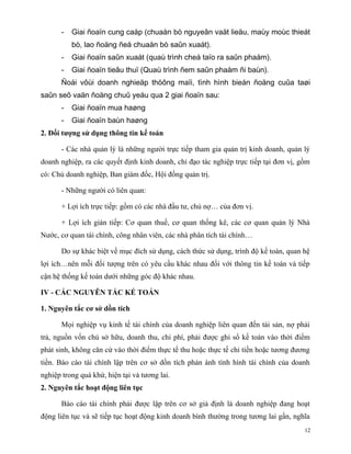 -   Giai ñoaïn cung caáp (chuaån bò nguyeân vaät lieäu, maùy moùc thieát
           bò, lao ñoäng ñeå chuaån bò saûn xuaát).
       -   Giai ñoaïn saûn xuaát (quaù trình cheá taïo ra saûn phaåm).
       -   Giai ñoaïn tieâu thuï (Quaù trình ñem saûn phaåm ñi baùn).
       Ñoái vôùi doanh nghieäp thöông maïi, tình hình bieán ñoäng cuûa taøi
saûn seõ vaän ñoäng chuû yeáu qua 2 giai ñoaïn sau:
       -   Giai ñoaïn mua haøng
       -   Giai ñoaïn baùn haøng
2. Đối tượng sử dụng thông tin kế toán

       - Các nhà quản lý là những người trực tiếp tham gia quản trị kinh doanh, quản lý
doanh nghiệp, ra các quyết định kinh doanh, chỉ đạo tác nghiệp trực tiếp tại đơn vị, gồm
có: Chủ doanh nghiệp, Ban giám đốc, Hội đồng quản trị.

       - Những người có liên quan:

       + Lợi ích trực tiếp: gồm có các nhà đầu tư, chủ nợ… của đơn vị.

       + Lợi ích gián tiếp: Cơ quan thuế, cơ quan thống kê, các cơ quan quản lý Nhà
Nước, cơ quan tài chính, công nhân viên, các nhà phân tích tài chính…

       Do sự khác biệt về mục đích sử dụng, cách thức sử dụng, trình độ kế toán, quan hệ
lợi ích…nên mỗi đối tượng trên có yêu cầu khác nhau đối với thông tin kế toán và tiếp
cận hệ thống kế toán dưới những góc độ khác nhau.

IV - CÁC NGUYÊN TẮC KẾ TOÁN

1. Nguyên tắc cơ sở dồn tích

       Mọi nghiệp vụ kinh tế tài chính của doanh nghiệp liên quan đến tài sản, nợ phải
trả, nguồn vốn chủ sở hữu, doanh thu, chi phí, phải được ghi sổ kế toán vào thời điểm
phát sinh, không căn cứ vào thời điểm thực tế thu hoặc thực tế chi tiền hoặc tương đương
tiền. Báo cáo tài chính lập trên cơ sở dồn tích phản ánh tình hình tài chính của doanh
nghiệp trong quá khứ, hiện tại và tương lai.
2. Nguyên tắc hoạt động liên tục

       Báo cáo tài chính phải được lập trên cơ sở giả định là doanh nghiệp đang hoạt
động liên tục và sẽ tiếp tục hoạt động kinh doanh bình thường trong tương lai gần, nghĩa
                                                                                      12
 