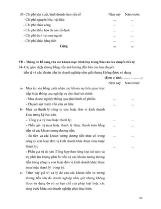33- Chi phí sản xuất, kinh doanh theo yếu tố                        Năm nay   Năm trước
   - Chi phí nguyên liệu, vật liệu                                     ...        ...
   - Chi phí nhân công                                                 ...        ...
   - Chi phí khấu hao tài sản cố định                                  ...        ...
   - Chi phí dịch vụ mua ngoài                                         ...        ...
   - Chi phí khác bằng tiền                                            ...        ...
                              Cộng                                     ...        ...



VII - Thông tin bổ sung cho các khoản mục trình bày trong Báo cáo lưu chuyển tiền tệ
34- Các giao dịch không bằng tiền ảnh hưởng đến báo cáo lưu chuyển
   tiền tệ và các khoản tiền do doanh nghiệp nắm giữ nhưng không được sử dụng
                                                                   (Đơn vị tính:……………..)
                                                                     Năm nay   Năm trước
 a- Mua tài sản bằng cách nhận các khoản nợ liên quan trực
     tiếp hoặc thông qua nghiệp vụ cho thuê tài chính:
     - Mua doanh nghiệp thông qua phát hành cổ phiếu:                  …          …
     - Chuyển nợ thành vốn chủ sở hữu:                                 …          …
 b- Mua và thanh lý công ty con hoặc đơn vị kinh doanh
     khác trong kỳ báo cáo.
     - Tổng giá trị mua hoặc thanh lý;                                 …          …
     - Phần giá trị mua hoặc thanh lý được thanh toán bằng             …          …
     tiền và các khoản tương đương tiền;
     - Số tiền và các khoản tương đương tiền thực có trong             …          …
     công ty con hoặc đơn vị kinh doanh khác được mua hoặc
     thanh lý;                                                         …          …
     - Phần giá trị tài sản (Tổng hợp theo từng loại tài sản) và
     nợ phải trả không phải là tiền và các khoản tương đương
     tiền trong công ty con hoặc đơn vị kinh doanh khác được
     mua hoặc thanh lý trong kỳ.
 c- Trình bày giá trị và lý do của các khoản tiền và tương
     đương tiền lớn do doanh nghiệp nắm giữ nhưng không
     được sử dụng do có sự hạn chế của pháp luật hoặc các
     ràng buộc khác mà doanh nghiệp phải thực hiện.

                                                                                        124
 