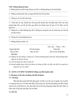 VIII- Những thông tin khác
1- Những khoản nợ tiềm tàng, khoản cam kết và những thông tin tài chính khác:
.............................................................................................................................................
2 - Những sự kiện phát sinh sau ngày kết thúc kỳ kế toán năm:
.............................................................................................................................................
3 - Thông tin về các bên liên quan:
.............................................................................................................................................
4 - Trình bày tài sản, doanh thu, kết quả kinh doanh theo bộ phận (theo lĩnh vực kinh
doanh hoặc khu vực địa lý) theo quy định của Chuẩn mực kế toán số 28 “Báo cáo bộ
phận”(2): .............................................................................................................................
5 - Thông tin so sánh (những thay đổi về thông tin trong báo cáo tài chính của các niên độ
      kế toán trước):
.............................................................................................................................................
6 - Thông tin về hoạt động liên tục:
.............................................................................................................................................
7 - Những thông tin khác. (3)
......................................................................................................................
                                                                                              Lập, ngày ... tháng ... năm ...
    Người lập biểu                                Kế toán trưởng                                             Giám đốc
     (Ký, họ tên)                                   (Ký, họ tên)                                    (Ký, họ tên, đóng dấu)
      Ghi chú:
(1) Những chỉ tiêu không có thông tin, số liệu thì không phải trình bày nhưng không được
      đánh lại số thứ tự chỉ tiêu.
(2) Chỉ áp dụng cho công ty niêm yết.
(3) Doanh nghiệp được trình bày thêm các thông tin khác xét thấy cần thiết cho người sử
           dụng báo cáo tài chính
.
II – BẢNG CÂN ĐỐI TÀI KHOẢN (Bảng cân đối số phát sinh)

1. Nội dung và kết cấu của Bảng cân đối tài khoản
1.1. Nội dung

           Phản ánh tổng quát tình hình tăng giảm và hiện có về tài sản và nguồn vốn của đơn
vị trong kỳ báo cáo và từ đầu năm đến cuối kỳ báo cáo. Số liệu trên Bảng cân đối số phát
sinh là căn cứ để kiểm tra việc ghi chép trên sổ kế toán tổng hợp, đồng thời đối chiếu và
kiểm soát số liệu ghi trên Báo cáo tài chính.

1.2. Kết cấu
                                                                                                                                         125
 