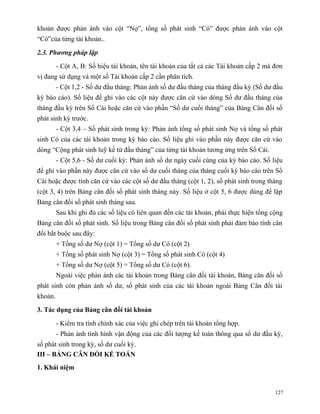 khoản được phản ánh vào cột “Nợ”, tổng số phát sinh “Có” được phản ánh vào cột
“Có”của từng tài khoản..

2.3. Phương pháp lập

         - Cột A, B: Số hiệu tài khoản, tên tài khoản của tất cả các Tài khoản cấp 2 mà đơn
vị đang sử dụng và một số Tài khoản cấp 2 cần phân tích.
         - Cột 1,2 - Số dư đầu tháng: Phản ánh số dư đầu tháng của tháng đầu kỳ (Số dư đầu
kỳ báo cáo). Số liệu để ghi vào các cột này được căn cứ vào dòng Số dư đầu tháng của
tháng đầu kỳ trên Sổ Cái hoặc căn cứ vào phần “Số dư cuối tháng” của Bảng Cân đối số
phát sinh kỳ trước.
         - Cột 3,4 – Số phát sinh trong kỳ: Phản ánh tổng số phát sinh Nợ và tổng số phát
sinh Có của các tài khoản trong kỳ báo cáo. Số liệu ghi vào phần này được căn cứ vào
dòng “Cộng phát sinh luỹ kế từ đầu tháng” của từng tài khoản tương ứng trên Sổ Cái.
         - Cột 5,6 - Số dư cuối kỳ: Phản ánh số dư ngày cuối cùng của kỳ báo cáo. Số liệu
để ghi vào phần này được căn cứ vào số dư cuối tháng của tháng cuối kỳ báo cáo trên Sổ
Cái hoặc được tính căn cứ vào các cột số dư đầu tháng (cột 1, 2), số phát sinh trong tháng
(cột 3, 4) trên Bảng cân đối số phát sinh tháng này. Số liệu ở cột 5, 6 được dùng để lập
Bảng cân đối số phát sinh tháng sau.
         Sau khi ghi đủ các số liệu có liên quan đến các tài khoản, phải thực hiện tổng cộng
Bảng cân đối số phát sinh. Số liệu trong Bảng cân đối số phát sinh phải đảm bảo tính cân
đối bắt buộc sau đây:
         + Tổng số dư Nợ (cột 1) = Tổng số dư Có (cột 2)
         + Tổng số phát sinh Nợ (cột 3) = Tổng số phát sinh Có (cột 4)
         + Tổng số dư Nợ (cột 5) = Tổng số dư Có (cột 6).
         Ngoài việc phản ánh các tài khoản trong Bảng cân đối tài khoản, Bảng cân đối số
phát sinh còn phản ánh số dư, số phát sinh của các tài khoản ngoài Bảng Cân đối tài
khoản.

3. Tác dụng của Bảng cân đối tài khoản

         - Kiểm tra tính chính xác của việc ghi chép trên tài khoản tổng hợp.
         - Phản ánh tình hình vận động của các đối tượng kế toán thông qua số dư đầu kỳ,
số phát sinh trong kỳ, số dư cuối kỳ.
III – BẢNG CÂN ĐỐI KẾ TOÁN
1. Khái niệm


                                                                                         127
 