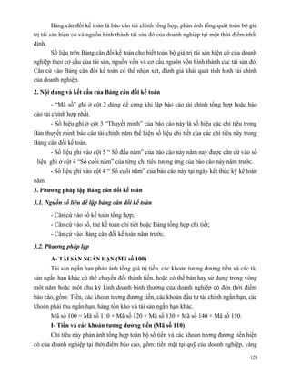 Bảng cân đối kế toán là báo cáo tài chính tổng hợp, phản ánh tổng quát toàn bộ giá
trị tài sản hiện có và nguồn hình thành tài sản đó của doanh nghiệp tại một thời điểm nhất
định.
         Số liệu trên Bảng cân đối kế toán cho biết toàn bộ giá trị tài sản hiện có của doanh
nghiệp theo cơ cấu của tài sản, nguồn vốn và cơ cấu nguồn vốn hình thành các tài sản đó.
Căn cứ vào Bảng cân đối kế toán có thể nhận xét, đánh giá khái quát tình hình tài chính
của doanh nghiệp.
2. Nội dung và kết cấu của Bảng cân đối kế toán

       - “Mã số” ghi ở cột 2 dùng để cộng khi lập báo cáo tài chính tổng hợp hoặc báo
cáo tài chính hợp nhất.
       - Số hiệu ghi ở cột 3 “Thuyết minh” của báo cáo này là số hiệu các chỉ tiêu trong
Bản thuyết minh báo cáo tài chính năm thể hiện số liệu chi tiết của các chỉ tiêu này trong
Bảng cân đối kế toán.
       - Số liệu ghi vào cột 5 “ Số đầu năm” của báo cáo này năm nay được căn cứ vào số
 liệu ghi ở cột 4 “Số cuối năm” của từng chỉ tiêu tương ứng của báo cáo này năm trước.
       - Số liệu ghi vào cột 4 “ Số cuối năm” của báo cáo này tại ngày kết thúc kỳ kế toán
năm.
3. Phương pháp lập Bảng cân đối kế toán

3.1. Nguồn số liệu để lập bảng cân đối kế toán

       - Căn cứ vào sổ kế toán tổng hợp;
       - Căn cứ vào sổ, thẻ kế toán chi tiết hoặc Bảng tổng hợp chi tiết;
       - Căn cứ vào Bảng cân đối kế toán năm trước.

3.2. Phương pháp lập

       A- TÀI SẢN NGẮN HẠN (Mã số 100)
       Tài sản ngắn hạn phản ánh tổng giá trị tiền, các khoản tương đương tiền và các tài
sản ngắn hạn khác có thể chuyển đổi thành tiền, hoặc có thể bán hay sử dụng trong vòng
một năm hoặc một chu kỳ kinh doanh bình thường của doanh nghiệp có đến thời điểm
báo cáo, gồm: Tiền, các khoản tương đương tiền, các khoản đầu tư tài chính ngắn hạn, các
khoản phải thu ngắn hạn, hàng tồn kho và tài sản ngắn hạn khác.
       Mã số 100 = Mã số 110 + Mã số 120 + Mã số 130 + Mã số 140 + Mã số 150.
       I- Tiền và các khoản tương đương tiền (Mã số 110)
       Chỉ tiêu này phản ánh tổng hợp toàn bộ số tiền và các khoản tương đương tiền hiện
có của doanh nghiệp tại thời điểm báo cáo, gồm: tiền mặt tại quỹ của doanh nghiệp, vàng

                                                                                          128
 