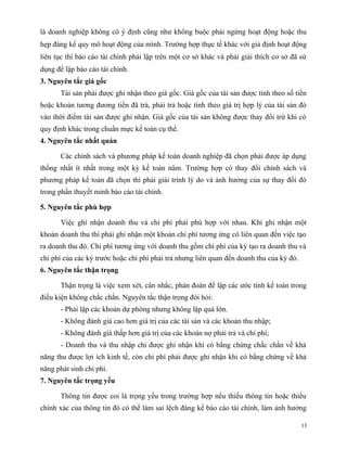 là doanh nghiệp không có ý định cũng như không buộc phải ngừng hoạt động hoặc thu
hẹp đáng kể quy mô hoạt động của mình. Trường hợp thực tế khác với giả định hoạt động
liên tục thì báo cáo tài chính phải lập trên một cơ sở khác và phải giải thích cơ sở đã sử
dụng để lập báo cáo tài chính.
3. Nguyên tắc giá gốc
       Tài sản phải được ghi nhận theo giá gốc. Giá gốc của tài sản được tính theo số tiền
hoặc khoản tương đương tiền đã trả, phải trả hoặc tính theo giá trị hợp lý của tài sản đó
vào thời điểm tài sản được ghi nhận. Giá gốc của tài sản không được thay đổi trừ khi có
quy định khác trong chuẩn mực kế toán cụ thể.
4. Nguyên tắc nhất quán

       Các chính sách và phương pháp kế toán doanh nghiệp đã chọn phải được áp dụng
thống nhất ít nhất trong một kỳ kế toán năm. Trường hợp có thay đổi chính sách và
phương pháp kế toán đã chọn thì phải giải trình lý do và ảnh hưởng của sự thay đổi đó
trong phần thuyết minh báo cáo tài chính.

5. Nguyên tắc phù hợp

       Việc ghi nhận doanh thu và chi phí phải phù hợp với nhau. Khi ghi nhận một
khoản doanh thu thì phải ghi nhận một khoản chi phí tương ứng có liên quan đến việc tạo
ra doanh thu đó. Chi phí tương ứng với doanh thu gồm chi phí của kỳ tạo ra doanh thu và
chi phí của các kỳ trước hoặc chi phí phải trả nhưng liên quan đến doanh thu của kỳ đó.
6. Nguyên tắc thận trọng

       Thận trọng là việc xem xét, cân nhắc, phán đoán để lập các ước tính kế toán trong
điều kiện không chắc chắn. Nguyên tắc thận trọng đòi hỏi:
       - Phải lập các khoản dự phòng nhưng không lập quá lớn.
       - Không đánh giá cao hơn giá trị của các tài sản và các khoản thu nhập;
       - Không đánh giá thấp hơn giá trị của các khoản nợ phải trả và chi phí;
       - Doanh thu và thu nhập chỉ được ghi nhận khi có bằng chứng chắc chắn về khả
năng thu được lợi ích kinh tế, còn chi phí phải được ghi nhận khi có bằng chứng về khả
năng phát sinh chi phí.
7. Nguyên tắc trọng yếu

       Thông tin được coi là trọng yếu trong trường hợp nếu thiếu thông tin hoặc thiếu
chính xác của thông tin đó có thể làm sai lệch đáng kể báo cáo tài chính, làm ảnh hưởng

                                                                                          13
 
