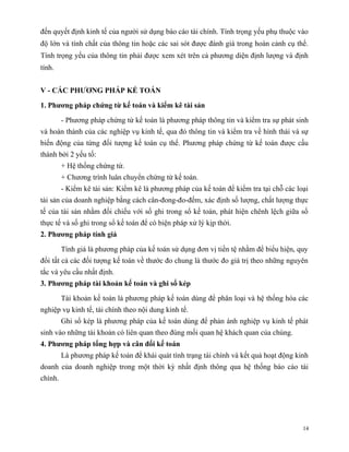đến quyết định kinh tế của người sử dụng báo cáo tài chính. Tính trọng yếu phụ thuộc vào
độ lớn và tính chất của thông tin hoặc các sai sót được đánh giá trong hoàn cảnh cụ thể.
Tính trọng yếu của thông tin phải được xem xét trên cả phương diện định lượng và định
tính.


V - CÁC PHƯƠNG PHÁP KẾ TOÁN

1. Phương pháp chứng từ kế toán và kiểm kê tài sản

         - Phương pháp chứng từ kế toán là phương pháp thông tin và kiểm tra sự phát sinh
và hoàn thành của các nghiệp vụ kinh tế, qua đó thông tin và kiểm tra về hình thái và sự
biến động của từng đối tượng kế toán cụ thể. Phương pháp chứng từ kế toán được cấu
thành bởi 2 yếu tố:
         + Hệ thống chứng từ.
         + Chương trình luân chuyển chứng từ kế toán.
         - Kiểm kê tài sản: Kiểm kê là phương pháp của kế toán để kiểm tra tại chỗ các loại
tài sản của doanh nghiệp bằng cách cân-đong-đo-đếm, xác định số lượng, chất lượng thực
tế của tài sản nhằm đối chiếu với số ghi trong sổ kế toán, phát hiện chênh lệch giữa số
thực tế và số ghi trong sổ kế toán để có biện pháp xử lý kịp thời.
2. Phương pháp tính giá

         Tính giá là phương pháp của kế toán sử dụng đơn vị tiền tệ nhằm để biểu hiện, quy
đổi tất cả các đối tượng kế toán về thước đo chung là thước đo giá trị theo những nguyên
tắc và yêu cầu nhất định.
3. Phương pháp tài khoản kế toán và ghi sổ kép

         Tài khoản kế toán là phương pháp kế toán dùng để phân loại và hệ thống hóa các
nghiệp vụ kinh tế, tài chính theo nội dung kinh tế.
         Ghi sổ kép là phương pháp của kế toán dùng để phản ánh nghiệp vụ kinh tế phát
sinh vào những tài khoản có liên quan theo đúng mối quan hệ khách quan của chúng.
4. Phương pháp tổng hợp và cân đối kế toán
         Là phương pháp kế toán để khái quát tình trạng tài chính và kết quả hoạt động kinh
doanh của doanh nghiệp trong một thời kỳ nhất định thông qua hệ thống báo cáo tài
chính.




                                                                                         14
 