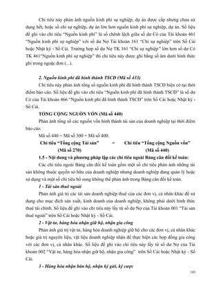 Chỉ tiêu này phản ánh nguồn kinh phí sự nghiệp, dự án được cấp nhưng chưa sử
dụng hết, hoặc số chi sự nghiệp, dự án lớn hơn nguồn kinh phí sự nghiệp, dự án. Số liệu
để ghi vào chỉ tiêu “Nguồn kinh phí” là số chênh lệch giữa số dư Có của Tài khoản 461
“Nguồn kinh phí sự nghiệp” với số dư Nợ Tài khoản 161 “Chi sự nghiệp” trên Sổ Cái
hoặc Nhật ký - Sổ Cái. Trường hợp số dư Nợ TK 161 “Chi sự nghiệp ” lớn hơn số dư Có
TK 461“Nguồn kinh phí sự nghiệp” thì chỉ tiêu này được ghi bằng số âm dưới hình thức
ghi trong ngoặc đơn (...).


       2. Nguồn kinh phí đã hình thành TSCĐ (Mã số 433)
       Chỉ tiêu này phản ánh tổng số nguồn kinh phí đã hình thành TSCĐ hiện có tại thời
điểm báo cáo. Số liệu để ghi vào chỉ tiêu “Nguồn kinh phí đã hình thành TSCĐ” là số dư
Có của Tài khoản 466 “Nguồn kinh phí đã hình thành TSCĐ” trên Sổ Cái hoặc Nhật ký -
Sổ Cái.
       TỔNG CỘNG NGUỒN VỐN (Mã số 440)
       Phản ánh tổng số các nguồn vốn hình thành tài sản của doanh nghiệp tại thời điểm
báo cáo.
       Mã số 440 = Mã số 300 + Mã số 400.
          Chỉ tiêu “Tổng cộng Tài sản”       =      Chỉ tiêu “Tổng cộng Nguồn vốn”
                  (Mã số 270)                                  (Mã số 440)
       1.5 - Nội dung và phương pháp lập các chỉ tiêu ngoài Bảng cân đối kế toán:
       Các chỉ tiêu ngoài Bảng cân đối kế toán gồm một số chỉ tiêu phản ánh những tài
sản không thuộc quyền sở hữu của doanh nghiệp nhưng doanh nghiệp đang quản lý hoặc
sử dụng và một số chỉ tiêu bổ sung không thể phản ánh trong Bảng cân đối kế toán.
       1 - Tài sản thuê ngoài
       Phản ánh giá trị các tài sản doanh nghiệp thuê của các đơn vị, cá nhân khác để sử
dụng cho mục đích sản xuất, kinh doanh của doanh nghiệp, không phải dưới hình thức
thuê tài chính. Số liệu để ghi vào chỉ tiêu này lấy từ số dư Nợ của Tài khoản 001 “Tài sản
thuê ngoài” trên Sổ Cái hoặc Nhật ký - Sổ Cái.
       2 - Vật tư, hàng hóa nhận giữ hộ, nhận gia công
       Phản ánh giá trị vật tư, hàng hóa doanh nghiệp giữ hộ cho các đơn vị, cá nhân khác
hoặc giá trị nguyên liệu, vật liệu doanh nghiệp nhận để thực hiện các hợp đồng gia công
với các đơn vị, cá nhân khác. Số liệu để ghi vào chỉ tiêu này lấy từ số dư Nợ của Tài
khoản 002 “Vật tư, hàng hóa nhận giữ hộ, nhận gia công” trên Sổ Cái hoặc Nhật ký - Sổ
Cái.
       3 - Hàng hóa nhận bán hộ, nhận ký gửi, ký cược
                                                                                       143
 