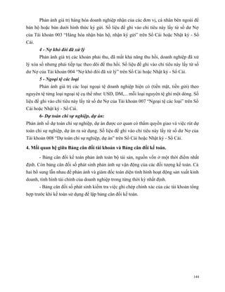 Phản ánh giá trị hàng hóa doanh nghiệp nhận của các đơn vị, cá nhân bên ngoài để
bán hộ hoặc bán dưới hình thức ký gửi. Số liệu để ghi vào chỉ tiêu này lấy từ số dư Nợ
của Tài khoản 003 “Hàng hóa nhận bán hộ, nhận ký gửi” trên Sổ Cái hoặc Nhật ký - Sổ
Cái.
       4 - Nợ khó đòi đã xử lý
       Phản ánh giá trị các khoản phải thu, đã mất khả năng thu hồi, doanh nghiệp đã xử
lý xóa sổ nhưng phải tiếp tục theo dõi để thu hồi. Số liệu để ghi vào chỉ tiêu này lấy từ số
dư Nợ của Tài khoản 004 “Nợ khó đòi đã xử lý” trên Sổ Cái hoặc Nhật ký - Sổ Cái.
       5 - Ngoại tệ các loại
       Phản ánh giá trị các loại ngoại tệ doanh nghiệp hiện có (tiền mặt, tiền gửi) theo
nguyên tệ từng loại ngoại tệ cụ thể như: USD, DM,... mỗi loại nguyên tệ ghi một dòng. Số
liệu để ghi vào chỉ tiêu này lấy từ số dư Nợ của Tài khoản 007 “Ngoại tệ các loại” trên Sổ
Cái hoặc Nhật ký - Sổ Cái.
       6- Dự toán chi sự nghiệp, dự án:
Phản ánh số dự toán chi sự nghiệp, dự án được cơ quan có thẩm quyền giao và việc rút dự
toán chi sự nghiệp, dự án ra sử dụng. Số liệu để ghi vào chỉ tiêu này lấy từ số dư Nợ của
Tài khoản 008 “Dự toán chi sự nghiệp, dự án” trên Sổ Cái hoặc Nhật ký - Sổ Cái.

4. Mối quan hệ giữa Bảng cân đối tài khoản và Bảng cân đối kế toán.

       - Bảng cân đối kế toán phản ánh toàn bộ tài sản, nguồn vốn ở một thời điểm nhất
định. Còn bảng cân đối số phát sinh phản ánh sự vận động của các đối tượng kế toán. Cả
hai bổ sung lẫn nhau để phản ánh và giám đốc toàn diện tình hình hoạt động sản xuất kinh
doanh, tình hình tài chính của doanh nghiệp trong từng thời kỳ nhất định.
       - Bảng cân đối số phát sinh kiểm tra việc ghi chép chính xác của các tài khoản tổng
hợp trước khi kế toán sử dụng để lập bảng cân đối kế toán.




                                                                                         144
 