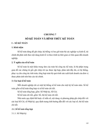 CHƯƠNG 7
                 SỔ KẾ TOÁN VÀ HÌNH THỨC KẾ TOÁN
I – SỔ KẾ TOÁN

1. Khái niệm

        Sổ kế toán dùng để ghi chép, hệ thống và lưu giữ toàn bộ các nghiệp vụ kinh tế, tài
chính đã phát sinh theo nội dung kinh tế và theo trình tự thời gian có liên quan đến doanh
nghiệp.

2. Ý nghĩa của sổ kế toán

        Sổ kế toán là một khâu trung tâm của toàn bộ công tác kế toán, là bộ phận trung
gian để các chứng từ gốc ghi chép rời rạc được tập hợp, phản ánh đầy đủ, có hệ thống,
phục vụ cho công tác tính toán, tổng hợp toàn bộ quá trình sản xuất kinh doanh của đơn vị
được phản ánh trên báo cáo tài chính.

3. Các loại sổ kế toán

        Mỗi doanh nghiệp chỉ có một hệ thống sổ kế toán cho một kỳ kế toán năm. Sổ kế
toán gồm sổ kế toán tổng hợp và sổ kế toán chi tiết.
        Sổ kế toán tổng hợp, gồm: Sổ Nhật ký, Sổ Cái.
        Số kế toán chi tiết, gồm: Sổ, thẻ kế toán chi tiết.
        Nhà nước quy định bắt buộc về mẫu sổ, nội dung và phương pháp ghi chép đối với
các loại Sổ Cái, sổ Nhật ký; quy định mang tính hướng dẫn đối với các loại sổ, thẻ kế toán
chi tiết.

3.1. Sổ kế toán tổng hợp

3.1.1. Sổ Nhật ký



                                                                                        145
 