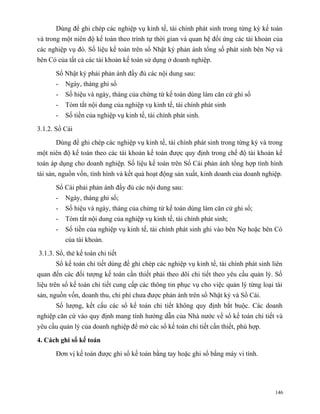 Dùng để ghi chép các nghiệp vụ kinh tế, tài chính phát sinh trong từng kỳ kế toán
và trong một niên độ kế toán theo trình tự thời gian và quan hệ đối ứng các tài khoản của
các nghiệp vụ đó. Số liệu kế toán trên sổ Nhật ký phản ánh tổng số phát sinh bên Nợ và
bên Có của tất cả các tài khoản kế toán sử dụng ở doanh nghiệp.

      Sổ Nhật ký phải phản ánh đầy đủ các nội dung sau:
      -   Ngày, tháng ghi sổ
      -   Số hiệu và ngày, tháng của chứng từ kế toán dùng làm căn cứ ghi sổ
      -   Tóm tắt nội dung của nghiệp vụ kinh tế, tài chính phát sinh
      -   Số tiền của nghiệp vụ kinh tế, tài chính phát sinh.

3.1.2. Sổ Cái

      Dùng để ghi chép các nghiệp vụ kinh tế, tài chính phát sinh trong từng kỳ và trong
một niên độ kế toán theo các tài khoản kế toán được quy định trong chế độ tài khoản kế
toán áp dụng cho doanh nghiệp. Số liệu kế toán trên Sổ Cái phản ánh tổng hợp tình hình
tài sản, nguồn vốn, tình hình và kết quả hoạt động sản xuất, kinh doanh của doanh nghiệp.

      Sổ Cái phải phản ánh đầy đủ các nội dung sau:
      -   Ngày, tháng ghi sổ;
      -   Số hiệu và ngày, tháng của chứng từ kế toán dùng làm căn cứ ghi sổ;
      -   Tóm tắt nội dung của nghiệp vụ kinh tế, tài chính phát sinh;
      -   Số tiền của nghiệp vụ kinh tế, tài chính phát sinh ghi vào bên Nợ hoặc bên Có
          của tài khoản.

3.1.3. Sổ, thẻ kế toán chi tiết
      Sổ kế toán chi tiết dùng để ghi chép các nghiệp vụ kinh tế, tài chính phát sinh liên
quan đến các đối tượng kế toán cần thiết phải theo dõi chi tiết theo yêu cầu quản lý. Số
liệu trên sổ kế toán chi tiết cung cấp các thông tin phục vụ cho việc quản lý từng loại tài
sản, nguồn vốn, doanh thu, chi phí chưa được phản ánh trên sổ Nhật ký và Sổ Cái.
      Số lượng, kết cấu các sổ kế toán chi tiết không quy định bắt buộc. Các doanh
nghiệp căn cứ vào quy định mang tính hướng dẫn của Nhà nước về sổ kế toán chi tiết và
yêu cầu quản lý của doanh nghiệp để mở các sổ kế toán chi tiết cần thiết, phù hợp.

4. Cách ghi sổ kế toán

      Đơn vị kế toán được ghi sổ kế toán bằng tay hoặc ghi sổ bằng máy vi tính.




                                                                                        146
 