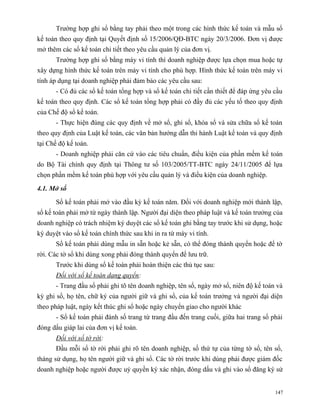 Trường hợp ghi sổ bằng tay phải theo một trong các hình thức kế toán và mẫu sổ
kế toán theo quy định tại Quyết định số 15/2006/QĐ-BTC ngày 20/3/2006. Đơn vị được
mở thêm các sổ kế toán chi tiết theo yêu cầu quản lý của đơn vị.
       Trường hợp ghi sổ bằng máy vi tính thì doanh nghiệp được lựa chọn mua hoặc tự
xây dựng hình thức kế toán trên máy vi tính cho phù hợp. Hình thức kế toán trên máy vi
tính áp dụng tại doanh nghiệp phải đảm bảo các yêu cầu sau:
       - Có đủ các sổ kế toán tổng hợp và sổ kế toán chi tiết cần thiết để đáp ứng yêu cầu
kế toán theo quy định. Các sổ kế toán tổng hợp phải có đầy đủ các yếu tố theo quy định
của Chế độ sổ kế toán.
       - Thực hiện đúng các quy định về mở sổ, ghi sổ, khóa sổ và sửa chữa sổ kế toán
theo quy định của Luật kế toán, các văn bản hướng dẫn thi hành Luật kế toán và quy định
tại Chế độ kế toán.
       - Doanh nghiệp phải căn cứ vào các tiêu chuẩn, điều kiện của phần mềm kế toán
do Bộ Tài chính quy định tại Thông tư số 103/2005/TT-BTC ngày 24/11/2005 để lựa
chọn phần mềm kế toán phù hợp với yêu cầu quản lý và điều kiện của doanh nghiệp.

4.1. Mở sổ

       Sổ kế toán phải mở vào đầu kỳ kế toán năm. Đối với doanh nghiệp mới thành lập,
sổ kế toán phải mở từ ngày thành lập. Người đại diện theo pháp luật và kế toán trưởng của
doanh nghiệp có trách nhiệm ký duyệt các sổ kế toán ghi bằng tay trước khi sử dụng, hoặc
ký duyệt vào sổ kế toán chính thức sau khi in ra từ máy vi tính.
       Sổ kế toán phải dùng mẫu in sẵn hoặc kẻ sẵn, có thể đóng thành quyển hoặc để tờ
rời. Các tờ sổ khi dùng xong phải đóng thành quyển để lưu trữ.
       Trước khi dùng sổ kế toán phải hoàn thiện các thủ tục sau:
       Đối với sổ kế toán dạng quyển:
       - Trang đầu sổ phải ghi tõ tên doanh nghiệp, tên sổ, ngày mở sổ, niên độ kế toán và
kỳ ghi sổ, họ tên, chữ ký của người giữ và ghi sổ, của kế toán trưởng và người đại diện
theo pháp luật, ngày kết thúc ghi sổ hoặc ngày chuyển giao cho người khác
       - Sổ kế toán phải đánh số trang từ trang đầu đến trang cuối, giữa hai trang sổ phải
đóng dấu giáp lai của đơn vị kế toán.
       Đối với sổ tờ rời:
       Đầu mỗi sổ tờ rời phải ghi rõ tên doanh nghiệp, số thứ tự của từng tờ sổ, tên sổ,
tháng sử dụng, họ tên người giữ và ghi sổ. Các tờ rời trước khi dùng phải được giám đốc
doanh nghiệp hoặc người được uỷ quyền ký xác nhận, đóng dấu và ghi vào sổ đăng ký sử


                                                                                       147
 