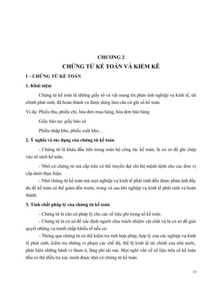 CHƯƠNG 2
                      CHỨNG TỪ KẾ TOÁN VÀ KIỂM KÊ
I – CHỨNG TỪ KẾ TOÁN

1. Khái niệm

         Chứng từ kế toán là những giấy tờ và vật mang tin phản ánh nghiệp vụ kinh tế, tài
chính phát sinh, đã hoàn thành và được dùng làm căn cứ ghi sổ kế toán.

Ví dụ: Phiếu thu, phiếu chi, hóa đơn mua hàng, hóa đơn bán hàng

         Giấy báo nợ, giấy báo có

         Phiếu nhập kho, phiếu xuất kho…

2. Ý nghĩa và tác dụng của chứng từ kế toán

         - Chứng từ là khâu đầu tiên trong toàn bộ công tác kế toán, là cơ sở để ghi chép
vào sổ sách kế toán.

         - Nhờ có chứng từ mà cấp trên có thể truyền đạt chỉ thị mệnh lệnh cho các đơn vị
cấp dưới thực hiện.
         - Nhờ chứng từ kế toán mà mọi nghiệp vụ kinh tế phát sinh đều được phản ánh đầy
đủ để kế toán có thể giám đốc trước, trong và sau khi nghiệp vụ kinh tế phát sinh và hoàn
thành.

3. Tính chất pháp lý của chứng từ kế toán

         - Chứng từ là căn cứ pháp lý cho các số liệu ghi trong sổ kế toán.
         - Chứng từ là cơ sở để xác định người chịu trách nhiệm vật chất và là cơ sở để giải
quyết những vụ tranh chấp khiếu tố nếu có.
         - Thông qua chứng từ có thể kiểm tra tính hợp pháp, hợp lý của các nghiệp vụ kinh
tế phát sinh, kiểm tra những vi phạm các chế độ, thể lệ kinh tế tài chính của nhà nước,
phát hiện những hành vi tham ô, lãng phí tài sản. Mọi nghi vấn về số liệu trên sổ kế toán
đều có thể điều tra xác minh được nhờ có chứng từ kế toán.


                                                                                          15
 