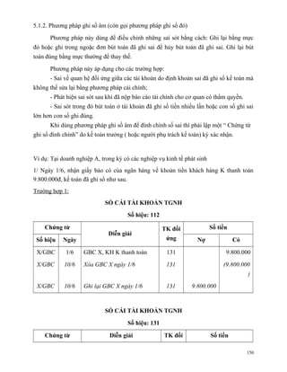 5.1.2. Phương pháp ghi số âm (còn gọi phương pháp ghi sổ đỏ)

      Phương pháp này dùng để điều chỉnh những sai sót bằng cách: Ghi lại bằng mực
đỏ hoặc ghi trong ngoặc đơn bút toán đã ghi sai để hủy bút toán đã ghi sai. Ghi lại bút
toán đúng bằng mực thường để thay thế.

      Phương pháp này áp dụng cho các trường hợp:
      - Sai về quan hệ đối ứng giữa các tài khoản do định khoản sai đã ghi sổ kế toán mà
không thể sửa lại bằng phương pháp cải chính;
      - Phát hiện sai sót sau khi đã nộp báo cáo tài chính cho cơ quan có thẩm quyền.
      - Sai sót trong đó bút toán ở tài khoản đã ghi số tiền nhiều lần hoặc con số ghi sai
lớn hơn con số ghi đúng.
      Khi dùng phương pháp ghi số âm để đính chính số sai thì phải lập một “ Chứng từ
ghi sổ đính chính” do kế toán trưởng ( hoặc người phụ trách kế toán) ký xác nhận.


Ví dụ: Tại doanh nghiệp A, trong kỳ có các nghiệp vụ kinh tế phát sinh
1/ Ngày 1/6, nhận giấy báo có của ngân hàng về khoản tiền khách hàng K thanh toán
9.800.000đ, kế toán đã ghi sổ như sau.
Trường hợp 1:
                             SỔ CÁI TÀI KHOẢN TGNH
                                      Số hiệu: 112

    Chứng từ                                         TK đối              Số tiền
                              Diễn giải
 Số hiệu    Ngày                                      ứng         Nợ               Có

 X/GBC       1/6    GBC X, KH K thanh toán            131                      9.800.000

 X/GBC      10/6    Xóa GBC X ngày 1/6                131                     (9.800.000
                                                                                        )

 X/GBC      10/6    Ghi lại GBC X ngày 1/6            131       9.800.000



                             SỔ CÁI TÀI KHOẢN TGNH

                                      Số hiệu: 131

    Chứng từ                  Diễn giải              TK đối              Số tiền

                                                                                        150
 